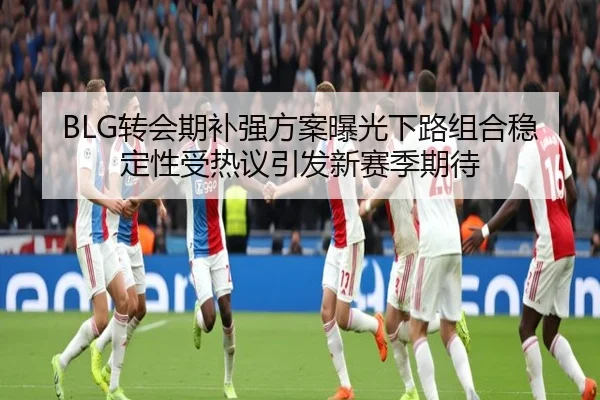 BLG转会期补强方案曝光下路组合稳定性受热议引发新赛季期待